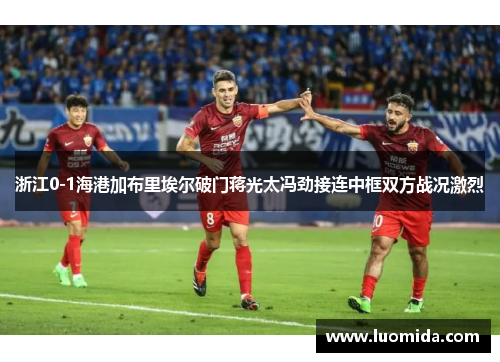 浙江0-1海港加布里埃尔破门蒋光太冯劲接连中框双方战况激烈