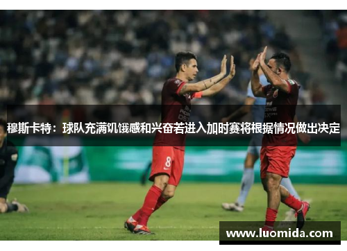 穆斯卡特：球队充满饥饿感和兴奋若进入加时赛将根据情况做出决定