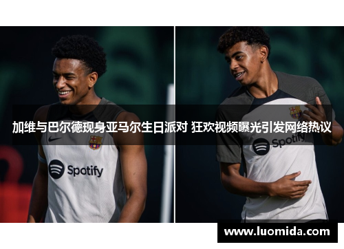 加维与巴尔德现身亚马尔生日派对 狂欢视频曝光引发网络热议