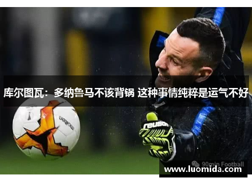 库尔图瓦：多纳鲁马不该背锅 这种事情纯粹是运气不好